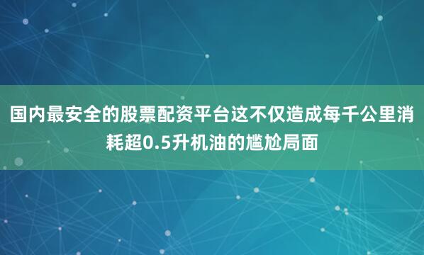 国内最安全的股票配资平台这不仅造成每千公里消耗超0.5升机油的尴尬局面