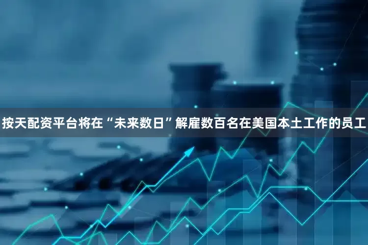 按天配资平台将在“未来数日”解雇数百名在美国本土工作的员工