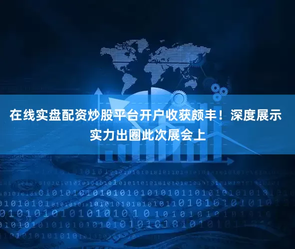 在线实盘配资炒股平台开户收获颇丰！深度展示 实力出圈此次展会上