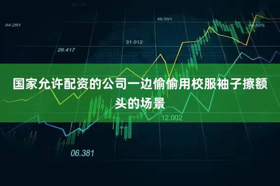 国家允许配资的公司一边偷偷用校服袖子擦额头的场景