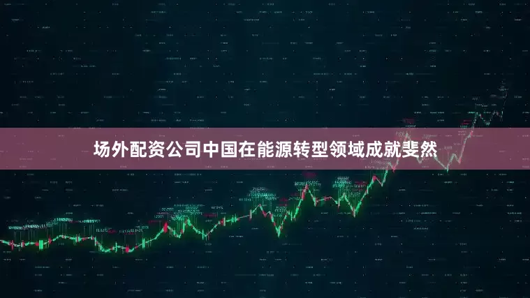 场外配资公司中国在能源转型领域成就斐然
